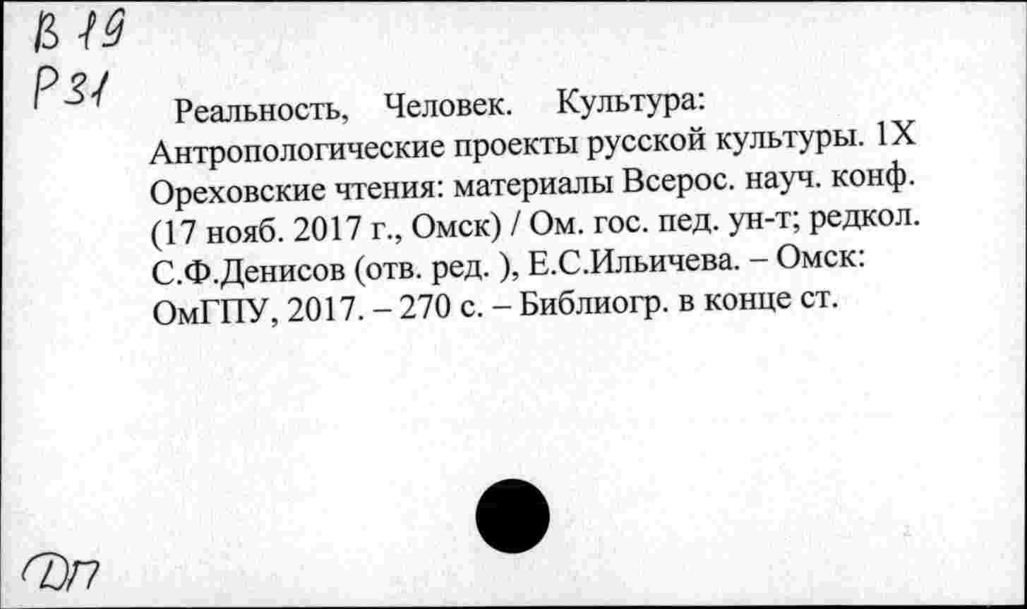 ﻿PH
Реальность, Человек. Культура: Антропологические проекты русской культуры. IX Ореховские чтения: материалы Всерос. науч. конф. (17 нояб. 2017 г., Омск) / Ом. гос. пед. ун-т; редкол. С.Ф.Денисов (отв. ред. ), Е.С.Ильичева. — Омск: ОмГПУ, 2017. - 270 с. - Библиогр. в конце ст.